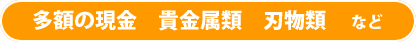 多額の現金 貴金属類 刃物類など